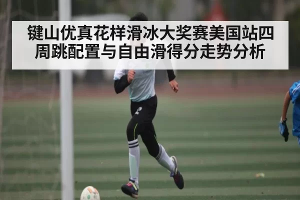 键山优真花样滑冰大奖赛美国站四周跳配置与自由滑得分走势分析